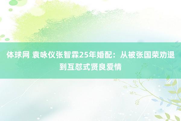 体球网 袁咏仪张智霖25年婚配：从被张国荣劝退到互怼式贤良爱情