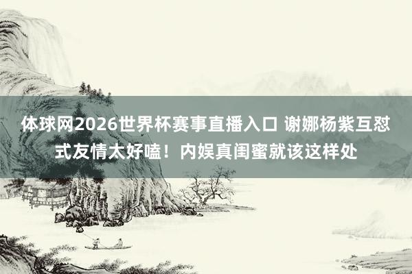 体球网2026世界杯赛事直播入口 谢娜杨紫互怼式友情太好嗑！内娱真闺蜜就该这样处