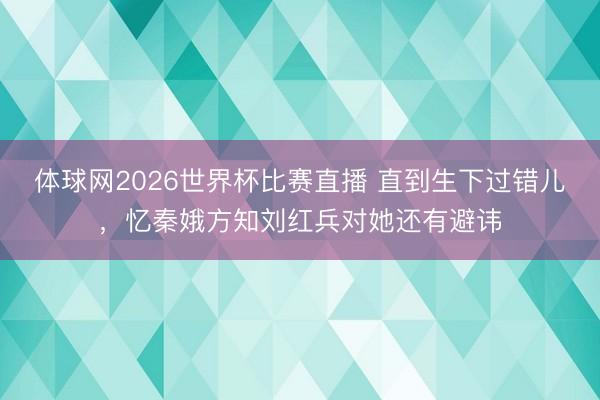 体球网2026世界杯比赛直播 直到生下过错儿,忆秦娥方知刘红兵对她还有避讳