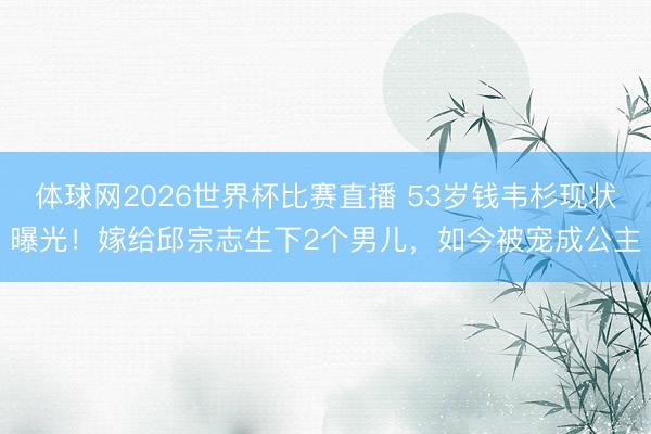 体球网2026世界杯比赛直播 53岁钱韦杉现状曝光！嫁给邱宗志生下2个男儿，如今被宠成公主