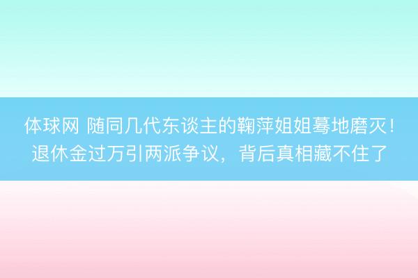 体球网 随同几代东谈主的鞠萍姐姐蓦地磨灭！退休金过万引两派争议，背后真相藏不住了