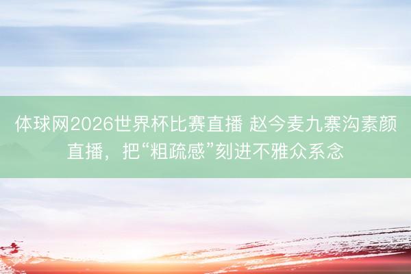 体球网2026世界杯比赛直播 赵今麦九寨沟素颜直播，把“粗疏感”刻进不雅众系念