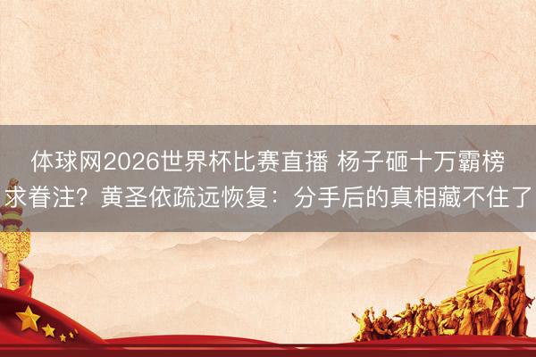体球网2026世界杯比赛直播 杨子砸十万霸榜求眷注?黄圣依疏远恢复:分手后的真相藏不住了