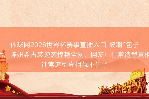 体球网2026世界杯赛事直播入口 被嘲“包子脸”10年后，陈妍希古装逆袭惊艳全网，网友：往常造型真相藏不住了