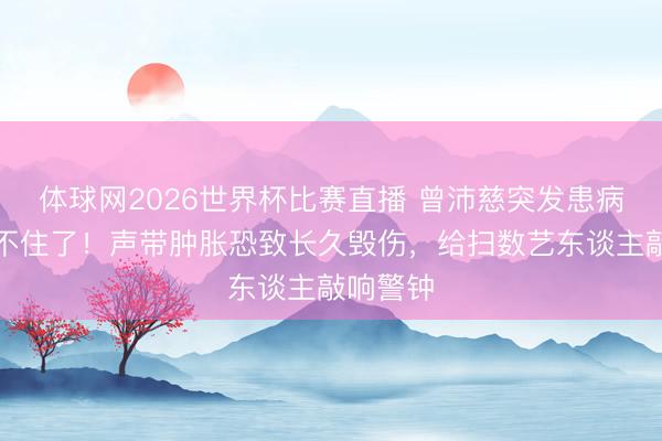 体球网2026世界杯比赛直播 曾沛慈突发患病真相藏不住了！声带肿胀恐致长久毁伤，给扫数艺东谈主敲响警钟