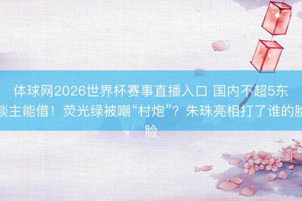 体球网2026世界杯赛事直播入口 国内不超5东谈主能借！荧光绿被嘲“村炮”？朱珠亮相打了谁的脸