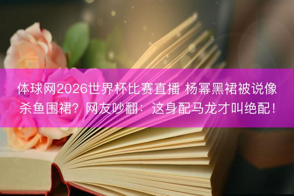 体球网2026世界杯比赛直播 杨幂黑裙被说像杀鱼围裙？网友吵翻：这身配马龙才叫绝配！