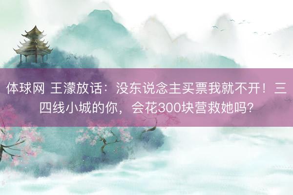 体球网 王濛放话：没东说念主买票我就不开！三四线小城的你，会花300块营救她吗？