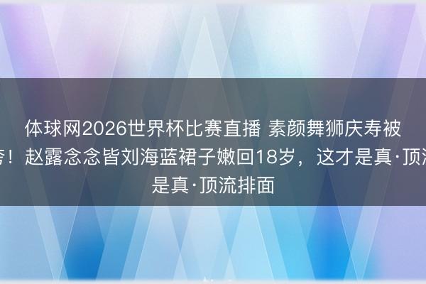 体球网2026世界杯比赛直播 素颜舞狮庆寿被全网夸!赵露念念皆刘海蓝裙子嫩回18岁,这才是真·顶流排面