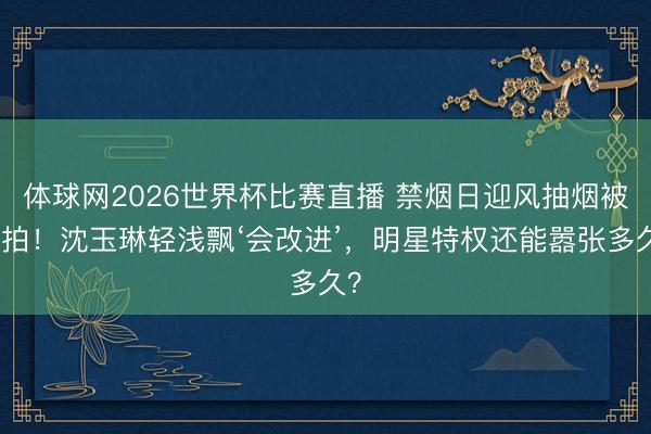 体球网2026世界杯比赛直播 禁烟日迎风抽烟被捏拍！沈玉琳轻浅飘‘会改进’，明星特权还能嚣张多久？