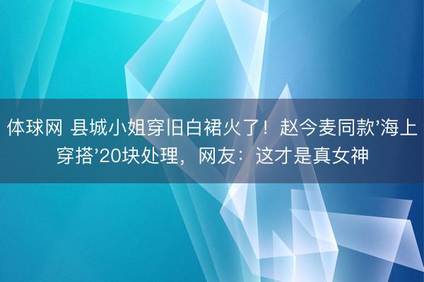 体球网 县城小姐穿旧白裙火了！赵今麦同款'海上穿搭'20块处理，网友：这才是真女神