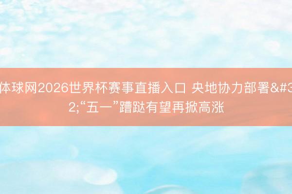 体球网2026世界杯赛事直播入口 央地协力部署 “五一”蹧跶有望再掀高涨