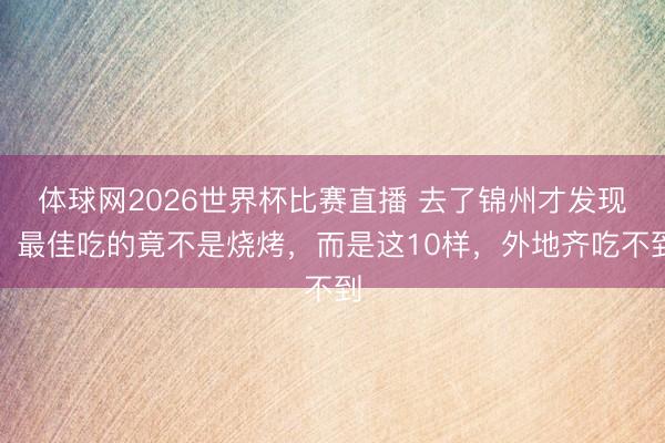 体球网2026世界杯比赛直播 去了锦州才发现，最佳吃的竟不是烧烤，而是这10样，外地齐吃不到