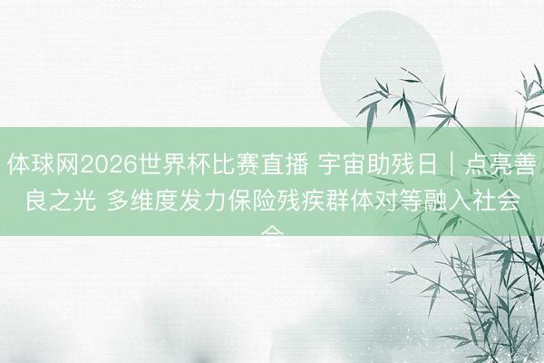 体球网2026世界杯比赛直播 宇宙助残日|点亮善良之光 多维度发力保险残疾群体对等融入社会