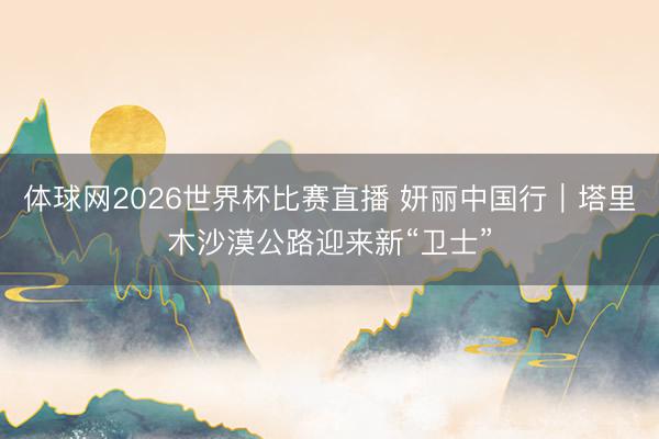 体球网2026世界杯比赛直播 妍丽中国行｜塔里木沙漠公路迎来新“卫士”