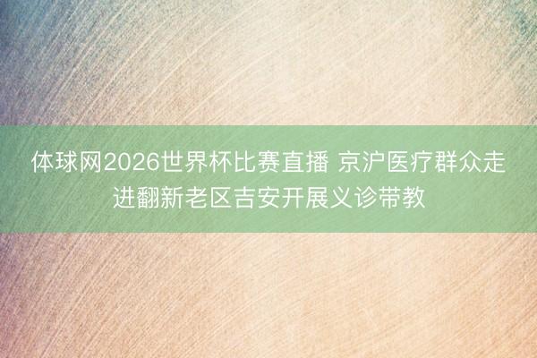 体球网2026世界杯比赛直播 京沪医疗群众走进翻新老区吉安开展义诊带教