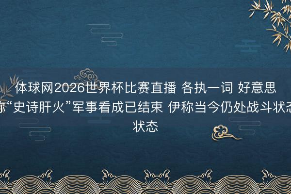 体球网2026世界杯比赛直播 各执一词 好意思称“史诗肝火”军事看成已结束 伊称当今仍处战斗状态