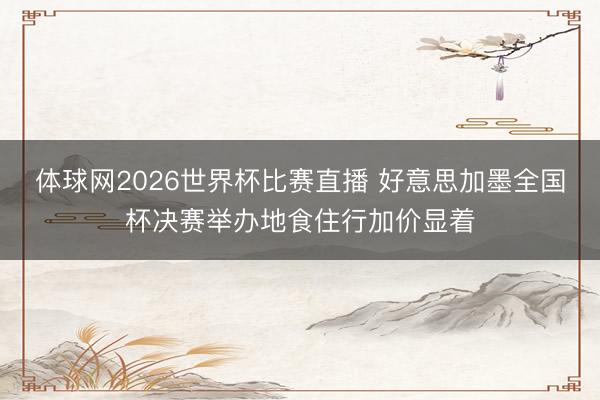 体球网2026世界杯比赛直播 好意思加墨全国杯决赛举办地食住行加价显着
