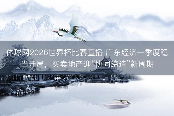 体球网2026世界杯比赛直播 广东经济一季度稳当开局，买卖地产迎“协同缔造”新周期