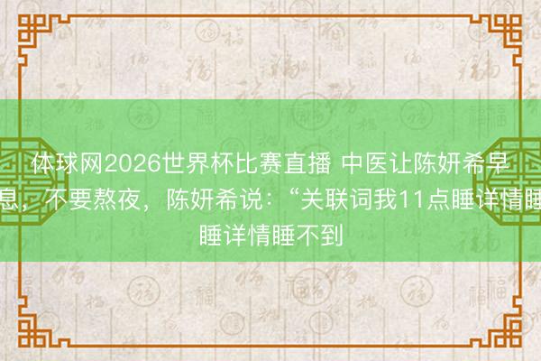 体球网2026世界杯比赛直播 中医让陈妍希早点寝息，不要熬夜，陈妍希说：“关联词我11点睡详情睡不到