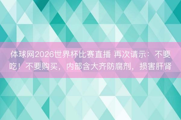 体球网2026世界杯比赛直播 再次请示：不要吃！不要购买，内部含大齐防腐剂，损害肝肾