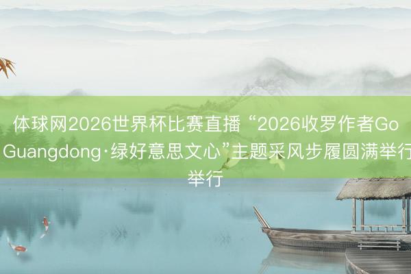 体球网2026世界杯比赛直播 “2026收罗作者Go Guangdong·绿好意思文心”主题采风步履圆满举行