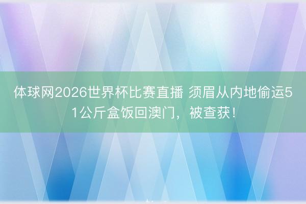 体球网2026世界杯比赛直播 须眉从内地偷运51公斤盒饭回澳门，被查获！
