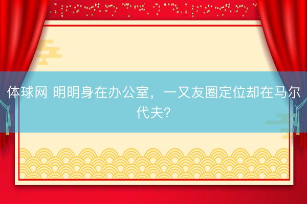 体球网 明明身在办公室，一又友圈定位却在马尔代夫？
