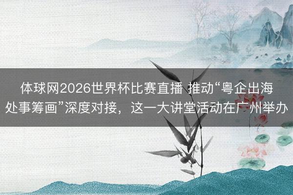体球网2026世界杯比赛直播 推动“粤企出海处事筹画”深度对接，这一大讲堂活动在广州举办