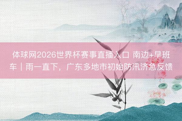 体球网2026世界杯赛事直播入口 南边+早班车｜雨一直下，广东多地市初始防汛济急反馈