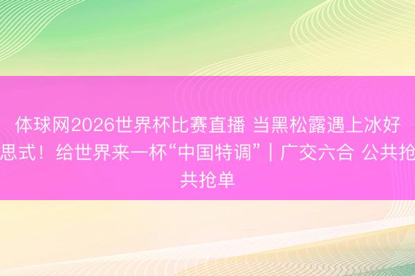 体球网2026世界杯比赛直播 当黑松露遇上冰好意思式！给世界来一杯“中国特调”｜广交六合 公共抢单