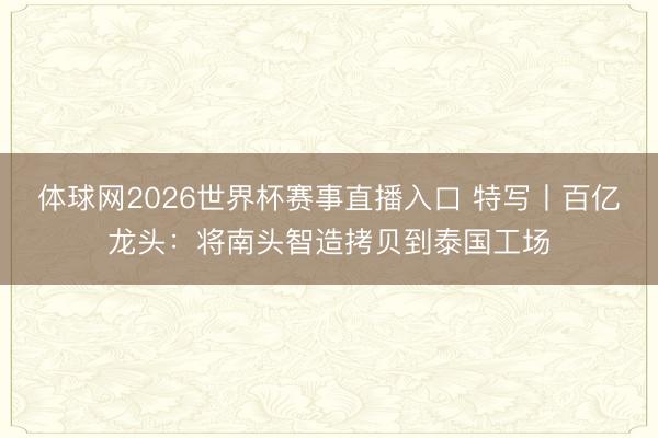 体球网2026世界杯赛事直播入口 特写丨百亿龙头：将南头智造拷贝到泰国工场