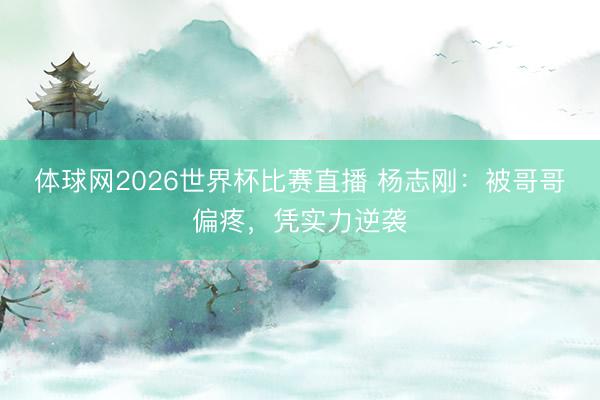 体球网2026世界杯比赛直播 杨志刚：被哥哥偏疼，凭实力逆袭