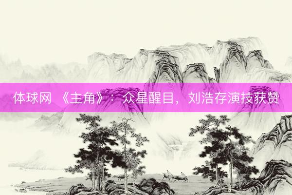 体球网 《主角》：众星醒目，刘浩存演技获赞