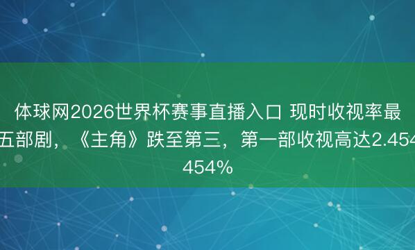 体球网2026世界杯赛事直播入口 现时收视率最高五部剧，《主角》跌至第三，第一部收视高达2.454%