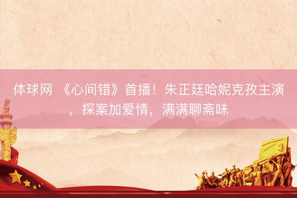 体球网 《心间错》首播！朱正廷哈妮克孜主演，探案加爱情，满满聊斋味