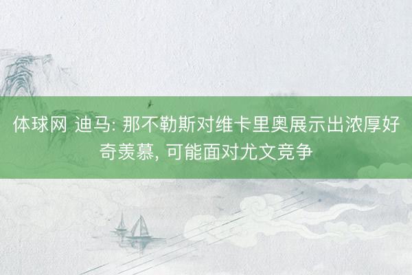 体球网 迪马: 那不勒斯对维卡里奥展示出浓厚好奇羡慕， 可能面对尤文竞争