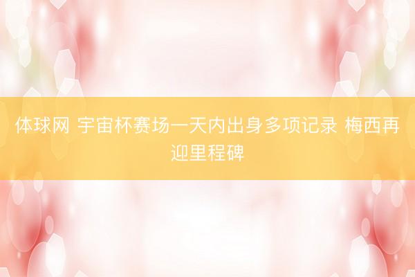 体球网 宇宙杯赛场一天内出身多项记录 梅西再迎里程碑