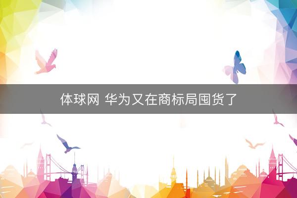 体球网 华为又在商标局囤货了