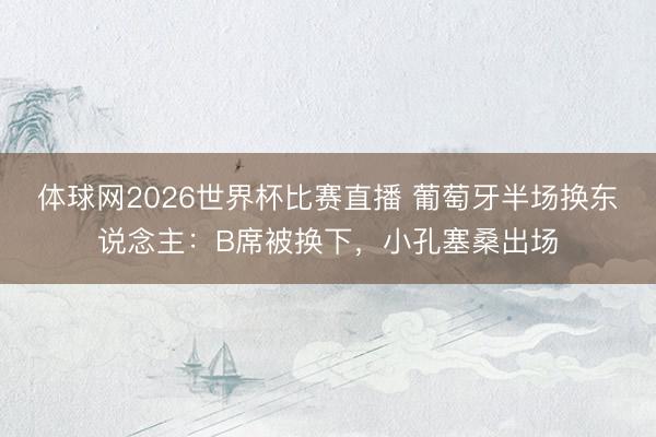 体球网2026世界杯比赛直播 葡萄牙半场换东说念主：B席被换下，小孔塞桑出场
