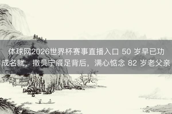 体球网2026世界杯赛事直播入口 50 岁早已功成名就，撒贝宁餍足背后，满心惦念 82 岁老父亲