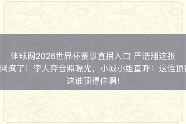 体球网2026世界杯赛事直播入口 严浩翔这张脸让全网疯了!李大奔合照曝光,小城小姐直呼:这谁顶得住啊!