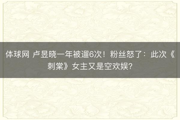 体球网 卢昱晓一年被遛6次!粉丝怒了:此次《刺棠》女主又是空欢娱?