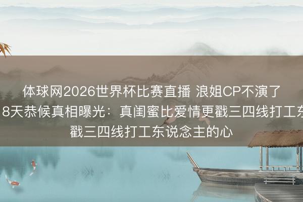体球网2026世界杯比赛直播 浪姐CP不演了!陈瑶张月18天恭候真相曝光:真闺蜜比爱情更戳三四线打工东说念主的心