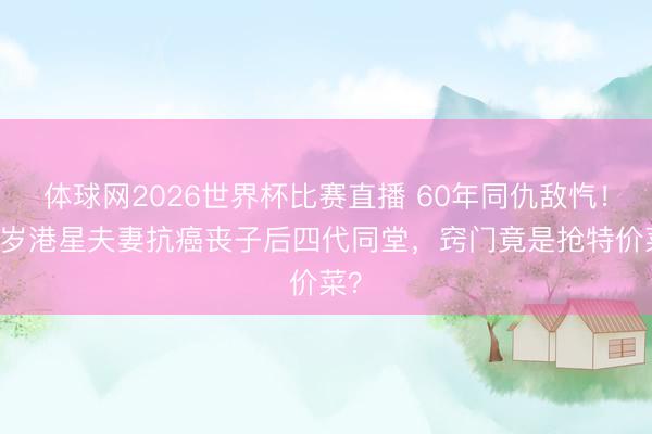 体球网2026世界杯比赛直播 60年同仇敌忾!87岁港星夫妻抗癌丧子后四代同堂,窍门竟是抢特价菜?