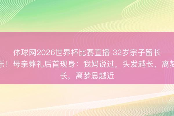 体球网2026世界杯比赛直播 32岁宗子留长发玩音乐！母亲葬礼后首现身：我妈说过，头发越长，离梦思越近